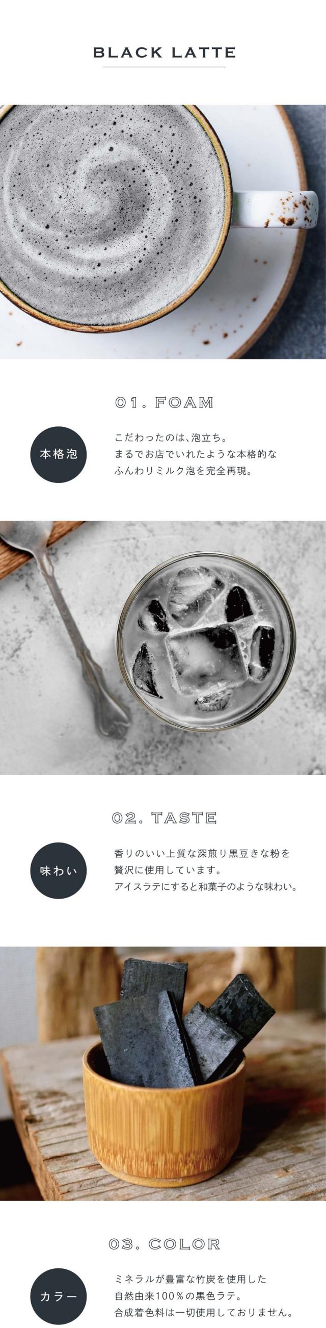 01.FOAM本格泡。こだわったのは泡立ち。まるでお店でいれたような本格的なふんわりミルク泡を完全再現。02.TASTE味わい。香りのいい上質な深煎り黒豆きな粉を贅沢に使用しています。アイスラテにすると和菓子のような味わい。03.COLORカラー。ミネラルが豊富な竹炭を使用した自然由来100%の黒色ラテ。合成着色料は一切使用しておりません。前野茶師とコラボ、オリジナルラテ。滋賀県の老舗製茶卸問屋丸安茶業を営む前野茶師とつくったカラーラテシリーズ。「おうちでもお店で飲むような美味しいラテを楽しんでほしい」という想いでとことんこだわって出来たふんわり泡・美しい自然色・味わいを感じてください。おうちで叶う、幸せラテ。読書や映画鑑賞のお供や、自分へのご褒美に甘いものをとりたい時「カラーラテシリーズ」でカフェで過ごすような幸せなひと時を。ぜひ透明な耐熱容器に淹れて濃密泡との美しいコントラストをお楽しみください。