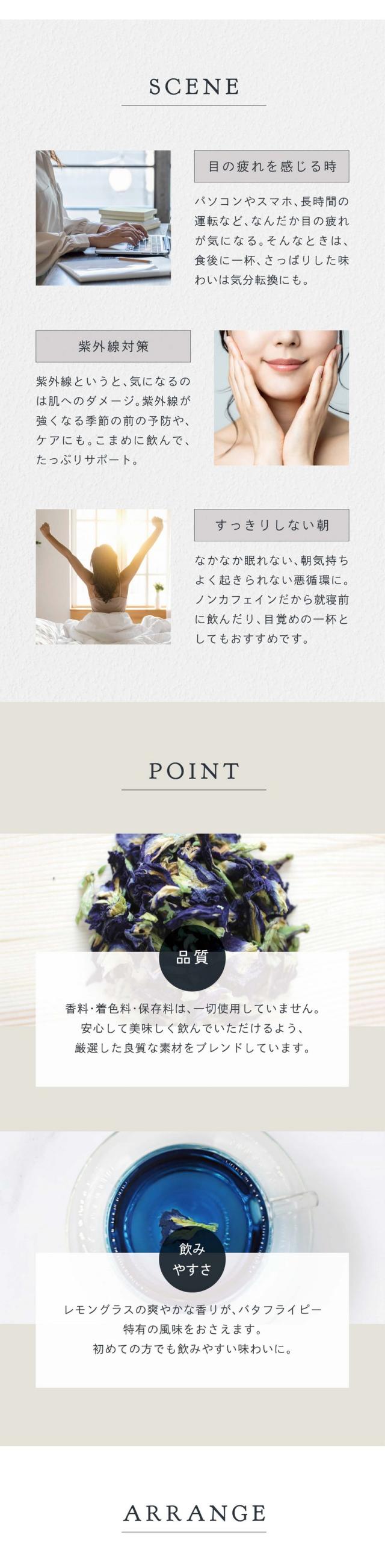 SCENE:目の疲れを感じる時。パソコンやスマホ、長時間の運転などなんだか目の疲れが気になる。そんなときは、食後に一杯。さっぱりした味わいは気分転換にも。紫外線対策。紫外線というと気になるのは肌へのダメージ。紫外線が強くなる季節の前の予防やケアにも。こまめに飲んでたっぷりサポート。すっきりしない朝。なかなか眠れない、朝気持ちよく起きられない悪循環に。ノンカフェインだから就寝前に飲んだり、目覚めの一杯としてもおすすめです。POINT:香料・着色料・保存料は一切使用していません。安心して美味しく飲んでいただけるよう厳選した良質な素材をブレンドしています。レモングラスの爽やかな香りがバタフライピー特有の風味をおさえます。初めての方でも飲みやすい味わいに。ARRANGE:味わいをもっと楽しむ。甘味を足したいときは蜂蜜を、アクセントが欲しいときはレモン汁を加えてアレンジ。見た目を楽しむ。酸性のものに反応して青から紫やピンクに色が変化します。これはバタフライピーに含まれるアントシアニンという色素が反応するためです。根強い人気！バタフライピーの秘密。「特有」のアントシアニン。バタフライピーは鮮やかな青が特徴。その正体はたっぷり含まれるアントシアニン色素（ポリフェノールの一種）。美容の花として東南アジアでは日常的に使われ、ハーブティー以外にもシャンプーや石鹸などの化粧品に使われています。だから届く！高い安定性！注目成分のテルナチン。バタフライピーのアントシアニンは「テルナチン」という種類の特有成分。カラダに入っても壊れにくく、非常に高い安定性を持っています。