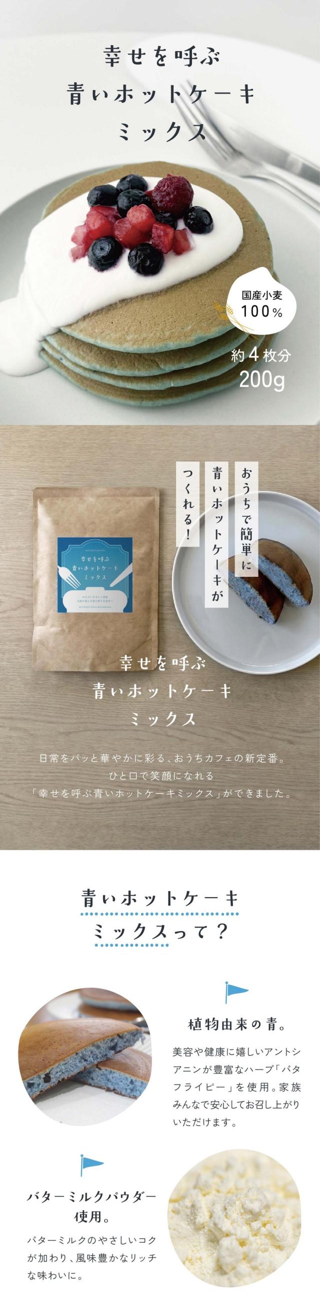 幸せを呼ぶ青いホットケーキミックス/国産小麦100%/約4枚分200g/おうちで簡単に青いホットケーキがつくれる!日常をパッと華やかに彩るおうちカフェ新定番。ひと口で笑顔になれる「幸せを呼ぶ青いホットケーキミックス」ができました。青いホットケーキミックスって?植物由来の青。美容や健康にうれしいアントシアニンが豊富なハーブバタフライピーを使用。家族みんなで安心してお召し上がりいただけます。バターミルクパウダー使用。バターミルクのやさしいコクが加わり風味豊かなリッチな味わいに。国産小麦100%。小麦本来の豊かな風味とふんわり感ともっちり感の両立した食感が楽しめます。まるで絵本の世界のホットケーキ。つくる過程も楽しいおやつ/きれいな青い生地がフライパンの上でふっくらと焼き上がっていく様子はまるで魔法のよう。ハチミツやバター、フルーツとの相性も抜群の優しい甘さに仕上げました。おうちで簡単!青いホットケーキの作り方/材料:本品1袋(200g)/卵1個/牛乳150ml/1.ボウルに本品と卵、牛乳を入れ泡立て器で混ぜます。2.フライパンを熱して油を薄くひき濡れふきんの上で粗熱をとります。3.お玉で1枚分の生地を丸く流し入れ弱火〜中火で約3分焼きます。4.表面に小さな泡がふつふつしたら裏返して約2分焼いて完成。ワッフルにアレンジ/記憶に残るサプライズに/あたたかい笑顔とワクワクを。大切な人と過ごす時間をもっと楽しくもっと特別にするための「魔法のアイテム」です。あなたのおうちにも小さな幸せを呼んでみませんか?