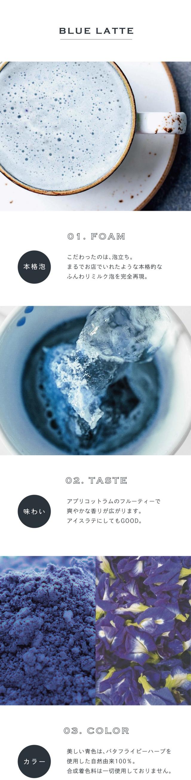 01.FORM/本格泡/こだわったのは泡立ち。まるでお店でいれたような本格的なふんわりミルク泡を完全再現。02.TASTE/味わい/アプリコットラムのフルーティーで爽やかな香りが広がります。アイスラテにしてもGOOD。03.COLOR/カラー/美しい青色はバタフライピー由来の自然由来100％。合成着色料は一切使用しておりません。COLOR LATTE 前野茶師とコラボ、オリジナルラテ。滋賀県の老舗製茶卸問屋の前野茶師とつくったカラーラテシリーズ。おうちでもお店で飲むような美味しいラテを楽しんでほしいという想いでとことんこだわって出来たふんわり泡・美しい自然色・味わいを感じてください。おうちで叶う、幸せラテ。読書や映画鑑賞のお供や、自分へのご褒美に甘いものをとりたい時カラーラテシリーズでカフェで過ごすような幸せなひと時を。ぜひ透明な耐熱容器に淹れて濃密泡との美しいコントラストをお楽しみください。POINT01お湯だけでつくれる。ラテベースにはこだわりミルクを配合しているため、牛乳要らず、お湯を注ぐだけで完成される手軽でうれしい1杯。POINT2計量スプーン付き。1杯分を計れるスプーンが中に入っています。チャック付きの袋なので残りはそのまま保存いただけます。POINT03カラダに良い植物の色。着色に使うバタフライピーは豊富なアントシアニン色素（ポリフェノールの一種）が特徴。東南アジアを中心に人気の高い美容の花。