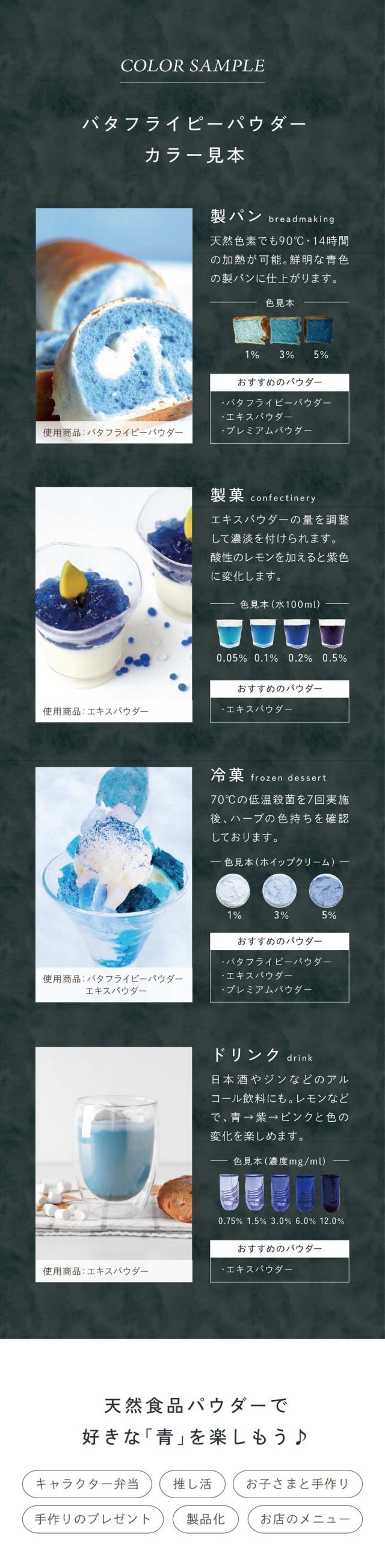 バタフライピーパウダーカラー見本/天然食品パウダーで好きな青色を楽しもう/キャラクター弁当/推し活/お子さまと手作り/手作りのプレゼント/製品化/お店のメニュー/バタフライピーパウダー使用上の注意点/酸性・アルカリ性のもので色が変化します/加熱するときのコツ/焼き菓子、パンなどに使用する際は熱で色がくすんだり表面が焼けすぎたりする場合があります/焼き菓子の場合はアルミホイルを被せて焼き時間を短くし様子を見ながら追加で加熱するのがおすすめです/水と混ぜるときのコツ/ゼリー、ドリンクなど水と混ぜる場合はお湯を使うと色がキレイに出ます/少量のお湯または温めた液体で溶いてから冷たい材料に加えるとダマになりにくいです/またパウダーをお湯に入れる際お茶袋の使用をおすすめしております/生地に混ぜるときのコツ/パン、ケーキなどの生地に混ぜる場合はふるいを使い少量ずつ入れてください/ダマになりにくくなります