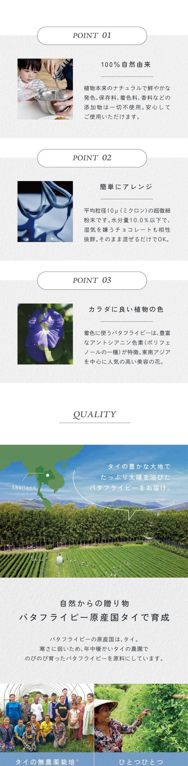 POINT01.100％自然由来。植物本来のナチュラルで鮮やかな発色。保存料、着色料、香料などの添加物は一切不使用。安心してご使用いただけます。POINT02.簡単アレンジ。平均粒径10μ（ミクロン）の超微細粉末です。水分量10.0％以下で湿気を嫌うチョコレートも相性抜群。そのまま混ぜるだけでOK。POINT03.カラダに良い植物の色。着色に使うバタフライピーは豊富なアントシアニン色素（ポリフェノールの一種）が特徴。東南アジアを中心に人気の高い美容の花。タイの豊かな大地でたっぷり太陽を浴びたバタフライピーをお届け。自然からの贈り物。バタフライピー原産国タイで育成。バタフライピーの原産国はタイ。寒さに弱いため年中暖かいタイの農園でのびのび育ったバタフライピーを原料にしています。東南アジアの農業支援や先進農業の開発研究に日々取り組んでいます。タイの農園と提携し、栽培期間中農薬と化学肥料を使わないハーブを育成。スタッフ自ら現地へ行き、成長を目で確認しています。手摘み収穫、日干し乾燥、遺物検査をする「GreadA」の乾燥花を取り扱っています。安心の国内工場で製造。タイから届いたバタフライピーを自社工場で日本基準に合わせた検査、品質にこだわった独自殺菌、最終製品まで一貫して管理しています。自社の特殊な技術でハーブの色を保ちながら加工。世界では合成着色料が多くの食品に使われています。アグリ生活は植物の色・香り・栄養成分をできるだけそのままに熱を加えず殺菌粉末化する独自製法で自然由来の着色料を開発しました。大腸菌・大腸菌群陰性/一般生菌3,000cfu/g以下/他社との比較。大腸菌群が検出されると高温多湿の保管環境下では粉末内の菌数が増加する可能性も高く熱を加えない製品や保存食品への使用は推奨できません。アグリ生活の食品パウダーは非加熱の食品にも安心してご使用いただけます。