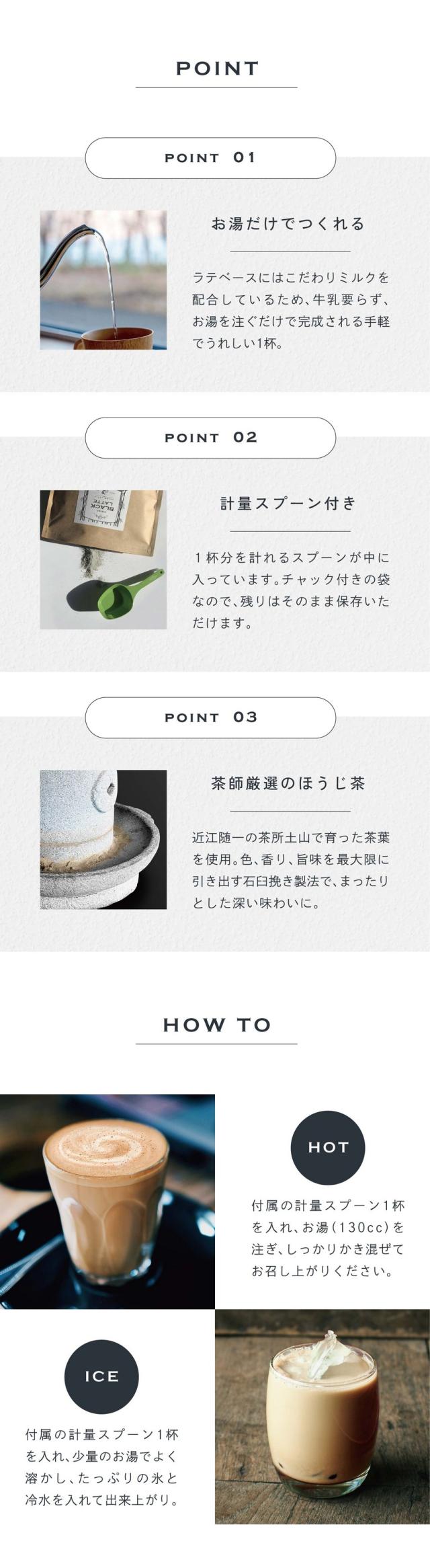 POINT01お湯だけでつくれる。ラテベースにはこだわりミルクを配合しているため、牛乳要らず、お湯を注ぐだけで完成される手軽でうれしい1杯。POINT02計量スプーン付き。1杯分を計れるスプーンが中に入っています。チャック付きの袋なので残りはそのまま保存いただけます。POINT03茶師厳選のほうじ茶。近江随一の茶所土山で育った茶葉を使用。色、香り、旨味を最大限に引き出す石臼挽き製法でまったりとした深い味わいに。