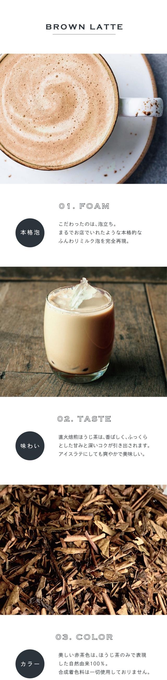01.FOAM本格泡。こだわったのは泡立ち。まるでお店でいれたような本格的なふんわりミルク泡を完全再現。02.TASTE味わい。直火焙煎ほうじ茶は香ばしくふっくらとした甘みと深いコクが引き出されます。アイスラテにしても爽やかで美味しい。03.COLORカラー。美しい赤茶色はほうじ茶のみで表現した自然由来100%。合成着色料は一切使用しておりません。前野茶師とコラボ、オリジナルラテ。滋賀県の老舗製茶卸問屋丸安茶業を営む前野茶師とつくったカラーラテシリーズ。「おうちでもお店で飲むような美味しいラテを楽しんでほしい」という想いでとことんこだわって出来たふんわり泡・美しい自然色・味わいを感じてください。おうちで叶う、幸せラテ。読書や映画鑑賞のお供や、自分へのご褒美に甘いものをとりたい時「カラーラテシリーズ」でカフェで過ごすような幸せなひと時を。ぜひ透明な耐熱容器に淹れて濃密泡との美しいコントラストをお楽しみください。