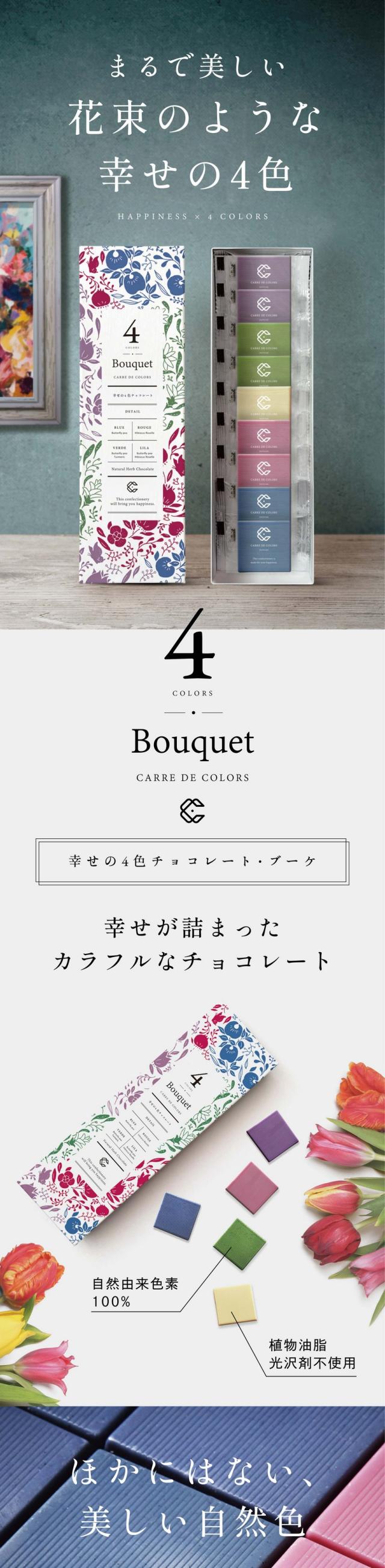CARRE DE 4 COLORS Bouquet 幸せの4色チョコレート・ブーケ/まるで美しい花束のような4色のチョコレート。植物由来100%のカラフルなチョコレート。一つ一つの色に幸せの意味が込められています。横井チョコレートが手がけた5種類の味が楽しめる美味しいチョコレートギフトです。Concept 色にこめられた幸せの意味/「幸せを呼ぶ青」CARRE DE BLUE 幸せのシンボル。青い鳥やサムシングブルー。人を幸せにする色。「幸せを結ぶ赤」CARRE DE ROUGE 運命の赤い糸やロマンティックレッド。幸せを結ぶ色。「願いが叶う緑」CARRE DE VERDE 「願いがかなう」という四葉のクローバーの花言葉のように「幸せを祈る紫」幸運をもたらす紫の蝶があなたの祈りにこたえてくれるかも/Detail 4種の幸せの味を楽しむ/BLUE 手摘みバタフライピーを使用した青いチョコレート。口いっぱいに広がる強いミルク感のあるまろやかな味わい。/ROUGE 赤いハイビスカスローゼルから作ったほど良い酸味がくれになる甘酸っぱい大人のチョコレート。/VERDE バタフライピーとターメリックで表現した緑のチョコレート。宇治抹茶の独特な渋味のある味わい。/LILA バタフライピーとハイビスカスローゼルで優しい紫を表現。口の中に入れた瞬間豊潤なアップルワインの香りに包まれます。/WHITE ふわっと軽いミルクの香り。後味がすっきりとしたホワイトチョコレート。Special collaboration 全国でも珍しい専門メーカー。福井県福井市にあるチョコレート専門メーカーの横井チョコレート。「カレ・ド・チョコレート」シリーズは組み合わせる植物の色、味わいの特徴を最大限に引き立てるよう、それぞれに合ったチョコレートをブレンドしています。食べ比べもお楽しみください。チョコの極限形【カレ・ド・シリーズ】カレ・ド・シリーズはみなさまの幸せを生む商品でありたい。特徴である四角(フランス語:Carre)は、チョコレートの風味・口どけが一番濃厚に感じられる形。そこに幸せのカラーをかけ合わせています。