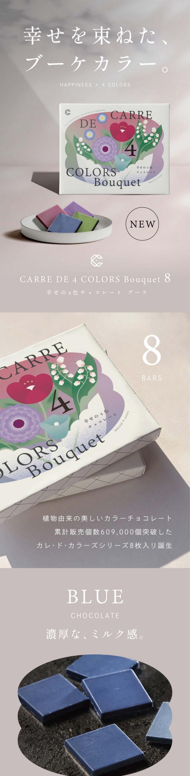 幸せを束ねた、ブーケカラー。CARRE DE 4COLORS Bouquet 8 幸せの4色チョコレートブーケ　植物由来の美しいカラーチョコレート。累計販売個数609,000個突破したカレ・ド・カラーズシリーズ8枚入り誕生。BLUE 濃厚な、ミルク感。合成着色料不使用・植物油脂・光沢剤不使用。2つの素材を合わせた濃厚な香りと、ふくよかな味わい。バタフライピー：東南アジア原産のマメ科の植物バタフライピー。ほんのり豆のような香りに穀物のようなふくよかな味わいがクリーミーに感じさせます。ホワイトチョコレート：バタフライピーの風味に合う、ミルク感の強いホワイトチョコレートを使用。ROUGE 癖になる甘酸っぱさ。2つの素材を合わせ酸味が引き立つ大人の味。ハイビスカス：美容成分が豊富な植物ハイビスカスローゼル。クエン酸によるほど良い酸味が特徴。バランスのとれた甘酸っぱい味わいが癖になります。ホワイトチョコレート：ハイビスカスローゼルの風味によく合う、さっぱりとしたホワイトチョコレートを使用。口当たりは軽く、さんみをいかし味わいに仕上げました。VERDE 深いコクのある抹茶。宇治抹茶独特の風味コクのあるまろやかな味わい。宇治抹茶：宇治抹茶を使用。一般的な抹茶よりも渋みが少なくまろやかで深い味わいが特徴です。口にふくんだときに広がる上品な味わいが楽しめます。ホワイトチョコレート：ほろ苦い宇治抹茶によく合う、ミルク感の強いホワイトチョコレートを使用。奥深い甘さやコクを感じるクリーミーな味わいに仕上げました。LILA デザートのような味わい。アップルワイン香る爽やかで上品な甘さ。アップルワイン：芳醇なアップルワインの甘い香りに包まれます。ハイビスカスローゼルの酸味をほんのり感じる爽やかな味わい。ホワイトチョコレート：上品な香りと酸味を引き立るように、さっぱりとしたホワイトチョコレートを使用。口当たりは軽く、すっきりとした味わいに仕上げました。叶えてくれたのは、横井チョコレート。日本を代表するチョコレート専門メーカー。福井県にある横井チョコレートは昭和20年創業のチョコレートメーカー。横井茶超自らチョコレートと常に向き合ってこられました。「カレ・ド・カラーズ」シリーズは、組み合わせる植物の色、味わいの特徴を最大限に引き立てるように、それぞれに合ったチョコレートを厳選しブレンドしています。