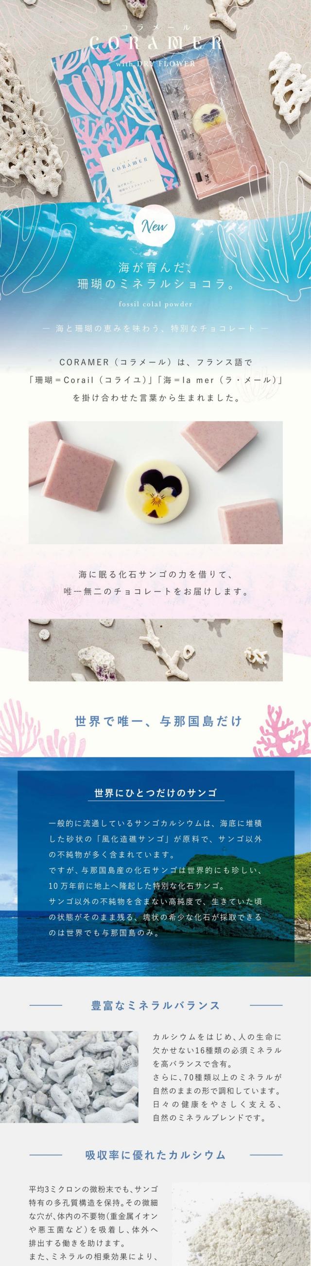 コラメール CORAMER 海が育んだ、サンゴのミネラルショコラ。海と珊瑚の恵みを味わう、特別なチョコレート。CORAMER(コラメール)は、フランス語で「珊瑚=Crail(コライユ)」「海=la mer(ラ・メール)」をかけ合わせた言葉から生まれました。海に眠る化石サンゴの力を借りて唯一無二のチョコレートをお届けします。世界で唯一、与那国島だけ。世界に一つだけのサンゴ。一般的に流通しているサンゴカルシウムは、海底に堆積した砂状の「風化造礁サンゴ」が原料で、サンゴ以外の不純物が多く含まれています。ですが、与那国島産の化石サンゴは世界的にも珍しい、10万年前に地上に隆起した特別な化石サンゴ。サンゴ以外の不純物を含まない高純度で、生きていた頃の状態がそのまま残る、塊状の希少な化石が採取できるのは世界でも与那国島のみ。豊富なミネラルバランス:カルシウムをはじめ、人の生命にかかせない16種類の必須ミネラルを高バランスで含有。さらに70種類以上のミネラルが自然のままの形で調和しています。日々の健康をやさしく支える、自然のミネラルブレンドです。吸収率に優れたカルシウム:平均3ミクロンの微粉末でも、サンゴ特有の多孔質構造を保持。その微細な穴が体内の不要物(重金属イオンや悪玉菌など)を吸収し、体外へ排出する働きを助けます。また、ミネラルの相乗効果によりカルシウムの吸収効率も高いのが特徴です。トップアスリートも注目:体にやさしい100%自然素材で、栄養機能食品としても評価されています。高純度の化石サンゴパウダーはトップアスリートも注目する自然由来のサプリメント原料です。与那国島の海と大地が10万年の時をかけて育んだ化石サンゴ。そのかけがえのない力を、コラメールはチョコレートという形でやさしく届けます。サンゴチョコレート:与那国島の豊かな自然と海が育んだ化石サンゴのパウダー由来ミネラルを練りこんだチョコレート。カルシウムやマグネシウムを含み、口に含むとまろやかで奥行きのある甘さが広がります。まるで海の記憶が舌の上にそっと溶けていくような味わい。フラワーチョコレート:食べる瞬間を華やかに彩るドライフラワーをあしらったホワイトチョコレート。花びらの繊細さと、やさしい甘さが織りなす一枚はまるで海辺に咲く花のよう。贈り物にも映える美しさと美味しさを兼ね備えています。鮮やかな食べられる花。一つ一つの花のかわいさ、鮮やかさがこだわりの滋賀県のIZUMI YAMASAKIでつくられた無農薬のドライエディブルフラワーを使用しています。水口自社工場でつくるこだわりチョコレート。それぞれの味わいや色味が美しくみえるよう厳選したこだわりのホワイトチョコレートベース。海に生きる珊瑚は未来へ命をつなぐ存在。その美しさと力を大切にしながら「自然を想い、人を想う」チョコレートをお届けします。