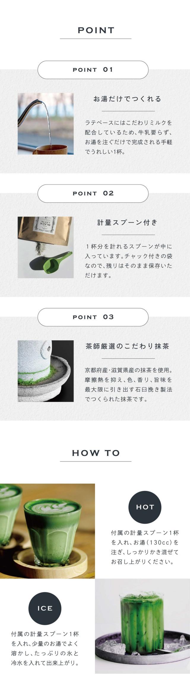 POINT01お湯だけでつくれる。ラテベースにはこだわりミルクを配合しているため、牛乳要らず、お湯を注ぐだけで完成される手軽でうれしい1杯。POINT02計量スプーン付き。1杯分を計れるスプーンが中に入っています。チャック付きの袋なので残りはそのまま保存いただけます。POINT03茶師厳選のこだわり抹茶。京都府産・滋賀県産の抹茶を使用。摩擦熱を抑え、色、香り、旨味を最大限に引き出す石臼挽き製法でつくられた抹茶です。