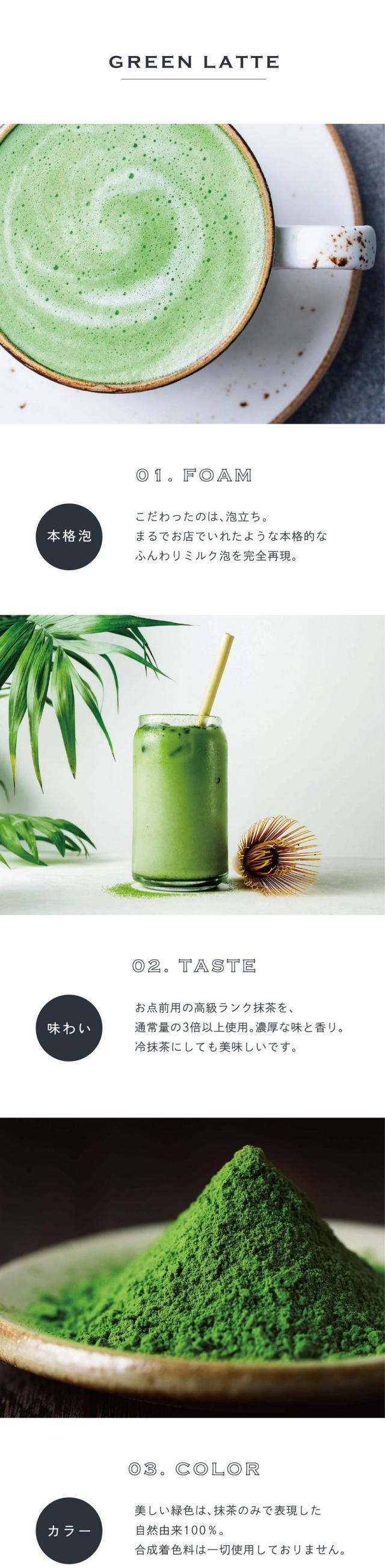 01.FOAM本格泡。こだわったのは泡立ち。まるでお店でいれたような本格的なふんわりミルク泡を完全再現。02.TASTE味わい。お点前用の高級ランク抹茶を通常量の3倍以上使用。濃厚な味と香り。冷抹茶にしても美味しいです。03.COLORカラー。美しい緑色は抹茶のみで表現した自然由来100%。合成着色料は一切使用しておりません。前野茶師とコラボ、オリジナルラテ。滋賀県の老舗卸問屋丸安茶業を営む前野茶師とつくったカラーラテシリーズ。「おうちでもお店で飲むような美味しいラテを楽しんでほしい」という想いでとことんこだわって出来たふんわり泡・美しい自然色・味わいを感じてください。おうちで叶う、幸せラテ。読書や映画鑑賞のお供や、自分へのご褒美に甘いものをとりたい時「カラーラテシリーズ」でカフェで過ごすような幸せなひと時を。ぜひ透明な耐熱容器に淹れて濃密泡との美しいコントラストをお楽しみください。