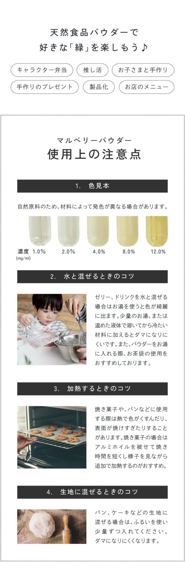 天然食品パウダーで好きな緑を楽しもう！キャラクター弁当・推し活・お子さまと手作り・手作りのプレゼント・製品化・お店のメニュー/マルベリーパウダーの使用上の注意点/1.色見本：自然原料のため材料によって発色が異なる場合があります。2.水と混ぜるときのコツ：ゼリー、ドリンクを水と混ぜる場合はお湯を使うと色が綺麗に出ます。少量のお湯、または温めた液体で溶いてから冷たい材料に加えるとダマになりにくいです。またパウダーをお湯に入れる際お茶袋の使用をおすすめしております。3.加熱するときのコツ：焼き菓子やパンなどに使用する際は熱で色がくすんだり表面が焼けすぎたりすることがあります。焼き菓子の場合はアルミホイルを被せて焼き時間を短くし様子を見ながら追加で加熱するのがおすすめ。4.生地に混ぜるときのコツ：パン、ケーキなどの生地に混ぜる場合はふるいを使い少量ずつ入れてください。ダマになりにくくなります。