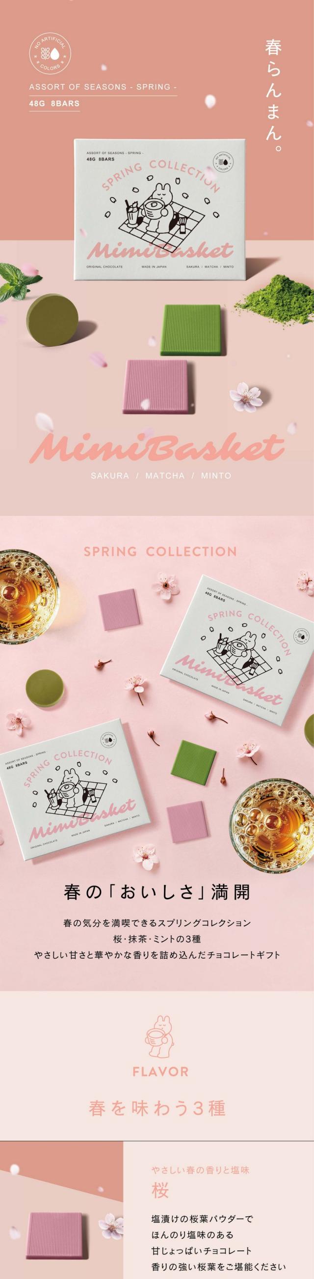 春らんまん。MimiBasket ミミバスケット スプリングコレクション 春の「おいしさ」満開。春の気分を満喫できるスプリングコレクション。桜・抹茶・ミントの3種。やさしい甘さと華やかな香りを詰め込んだチョコレートギフト。春を味わう3種。やさしい春の香りと塩味。桜：塩漬けの桜葉パウダーでほんのり塩味のある甘じょっぱいチョコレート。香りの強い桜葉をご堪能ください。宇治抹茶独特の風味。抹茶：ほろ苦い宇治抹茶と独特なウコンの苦味。濃厚なホワイトチョコレートでクリーミーな仕上がりに。さっぱりとした香り。ミント：すーっと爽やかなペパーミントの香り。軽いホワイトチョコレートベース。フレッシュな味わい。自然由来カラー。バタフライピーやウコンなど植物をつかった自然由来100％の美しいカラーを。合成着色料を使わない安心のカラーチョコレートです。上質なチョコレート。それぞれの味わいや色味が美しくみえるよう厳選したこだわりのホワイトチョコレートベース。チョコレートへのこだわり。植物油脂や光沢剤は一切不使用。余分なものをいれないチョコレートの純粋な味わいをお楽しみください。春の訪れを感じながら大切な人と心癒されるひと時を。