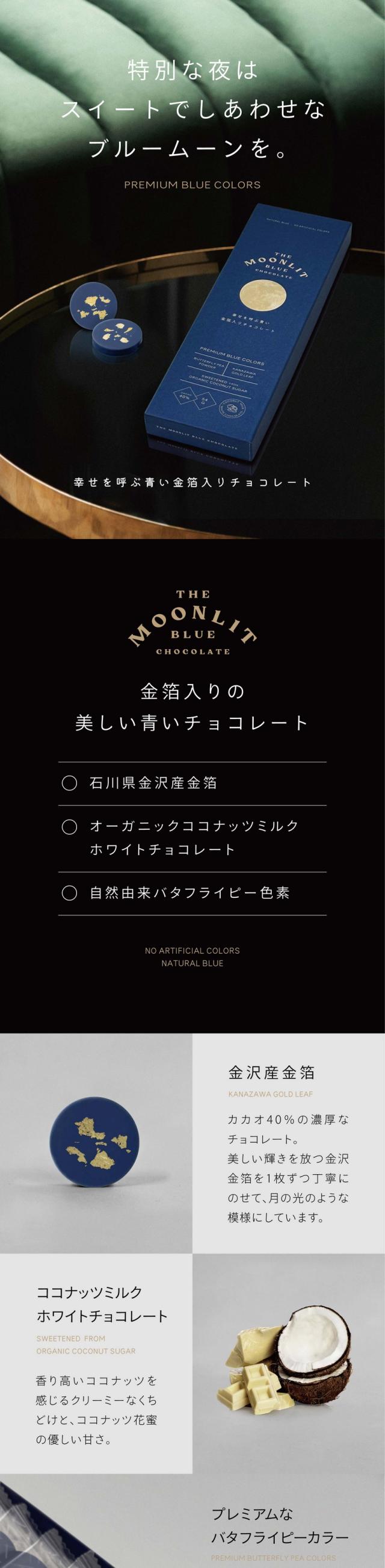 特別な夜はスイートでしあわせなブルームーンを。PREMIUM BLUE COLORS 幸せを呼ぶ青い金箔入りチョコレート THE MOONLIT BLUE CHOCOLATE 金箔入りの美しい青いチョコレート 〇石川県金沢産金箔 〇オーガニックココナッツミルクホワイトチョコレート 〇自然由来バタフライピー色素　金沢産金箔カカオ40％の濃厚なチョコレート。美しい輝きを放つ金沢金箔を1枚ずつ丁寧にのせて、月の光のような模様にしています。ココナッツミルクホワイトチョコレート/香り高いココナッツを感じるクリーミーなくちどけと、ココナッツ花蜜の優しい甘さ。プレミアムなバタフライピーカラー/バタフライピーを使った自然由来100％の美しい青色を追求したプレミアムカラー。チョコレートベースはタイ産高級チョコレートブランドマークリン/カカオの苗からチョコレート製造までを一貫しているMarkRin CHOCOLATE。フェアトレードチョコレートであり、タイの産業貢献や環境保全へも繋がります。カカオ40％ココナッツミルクホワイトチョコレート/農薬不使用のカカオから採れたカカオバター、乳の代わりにココナッツミルクを入れた豊かな風味、砂糖ではなくココナッツ花蜜を使用したほど良い甘みのあるホワイトチョコレートをベースに。バタフライピー原産地タイの提携農場産/東南アジアの美しい花バタフライピーに魅了され、私たちは長年研究を続けてきました。タイの農場と提携を組み、現地の方とバタフライピーを育成。生産から加工まで一貫して管理しています。豊富な大地の恵みと太陽をたくさん浴びたバタフライピー。栽培期間中農薬・化学肥料不使用/私たちは天然原料の安心安全を保証することを目指しています。東南アジアで栽培された高品質な原料を使用しています。水口自社工場でつくるこだわりチョコレート/味わいや色味が美しくみえるよう厳選したこだわりのホワイトチョコレートベース。市販のチョコレートで使用されることの多い植物油脂や光沢剤は一切使用しておりません。