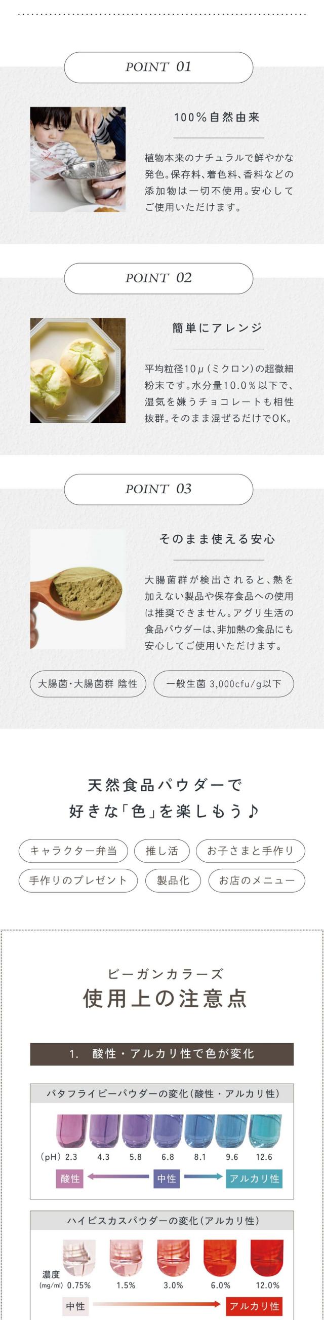 POINT01.100%自然由来。植物本来のナチュラルで鮮やかな発色。保存料、着色料、香料などの添加物は一切不使用。安心してご使用いただけます。POINT02.簡単にアレンジ。平均粒径10μ(ミクロン)の超微細粉末です。水分量10.0%以下で湿気を嫌うチョコレートも相性抜群。そのまま混ぜるだけでOK。POINT03.そのまま使える安心。大腸菌群が検出されると熱を加えない製品や保存食品への使用は推奨できません。アグリ生活の食品パウダーは非加熱の食品にも安心してご使用いただけます。大腸菌・大腸菌群陰性/一般生菌3,000cfu/g以下。天然食品パウダーで好きな色を楽しもう♪キャラクター弁当・推し活・お子さまと手作り・手作りのプレゼント・製品化・お店のメニュー。