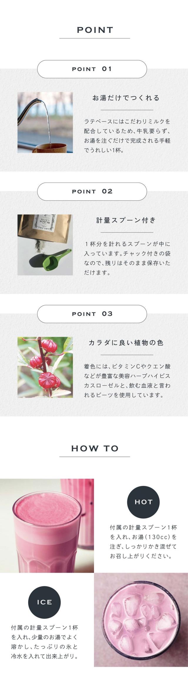 POINT01お湯だけでつくれる。ラテベースにはこだわりミルクを配合しているため、牛乳要らず、お湯を注ぐだけで完成される手軽でうれしい1杯。POINT02計量スプーン付き。1杯分を計れるスプーンが中に入っています。チャック付きの袋なので残りはそのまま保存いただけます。POINT03カラダに良い植物の色。着色にはビタミンCやクエン酸などが豊富な美容ハーブハイビスカスローゼルと、飲む血液と言われるビーツを使用しています。