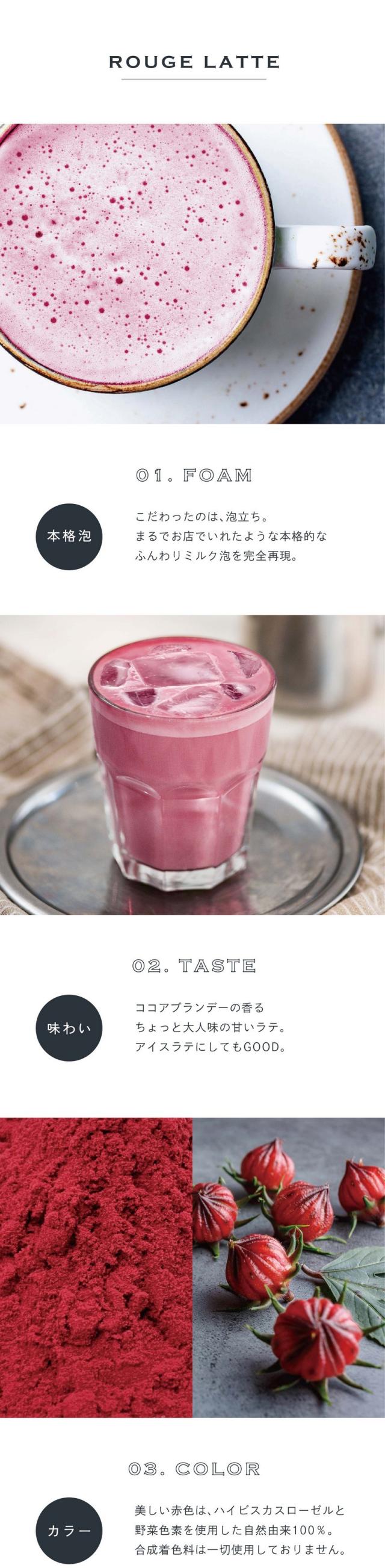 01.FOAM本格泡。こだわったのは泡立ち。まるでお店でいれたような本格的なふんわりミルク泡を完全再現。02.TASTE味わい。ココアブランデーの香るちょっと大人味の甘いラテ。アイスラテにしてもGOOD。03.COLORカラー。美しい赤色はハイビスカスローゼルと野菜色素を使用した自然由来100%。合成着色料は一切使用しておりません。前野茶師とコラボ、オリジナルラテ。滋賀県の老舗製茶卸問屋丸安茶業を営む前野茶師とつくったカラーラテシリーズ。「おうちでもお店で飲むような美味しいラテを楽しんでほしい」という想いでとことんこだわって出来たふんわり泡・美しい自然色・味わいを感じてください。おうちで叶う、幸せラテ。読書や映画鑑賞のお供や、自分へのご褒美に甘いものをとりたい時、「カラーラテシリーズ」でカフェで過ごすような幸せなひと時を。ぜひ透明な耐熱容器に淹れて濃密泡との美しいコントラストをお楽しみください。