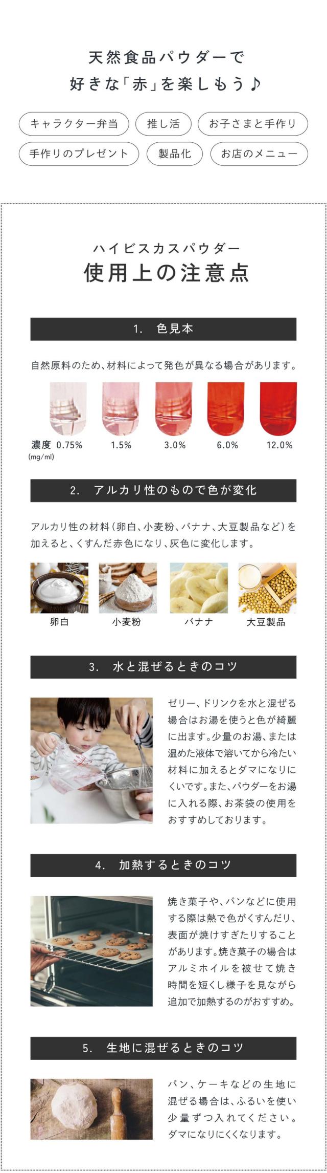 天然食品パウダーで好きな赤を楽しもう！キャラクター弁当・推し活・お子さまと手作り・手作りのプレゼント・製品化・お店のメニュー/ハイビスカスパウダーの使用上の注意点/1.色見本：自然原料のため材料によって発色が異なる場合があります。2.アルカリ性のもので色が変化：アルカリ性の材料（卵白、小麦粉・バナナ・大豆製品など）を加えるとくすんだ赤色になり灰色に変化します。3.水と混ぜるときのコツ：ゼリー、ドリンクを水と混ぜる場合はお湯を使うと色が綺麗に出ます。少量のお湯、または温めた液体で溶いてから冷たい材料に加えるとダマになりにくいです。またパウダーをお湯に入れる際お茶袋の使用をおすすめしております。4.加熱するときのコツ：焼き菓子やパンなどに使用する際は熱で色がくすんだり表面が焼けすぎたりすることがあります。焼き菓子の場合はアルミホイルを被せて焼き時間を短くし様子を見ながら追加で加熱するのがおすすめ。5.生地に混ぜるときのコツ：パン、ケーキなどの生地に混ぜる場合はふるいを使い少量ずつ入れてください。ダマになりにくくなります。