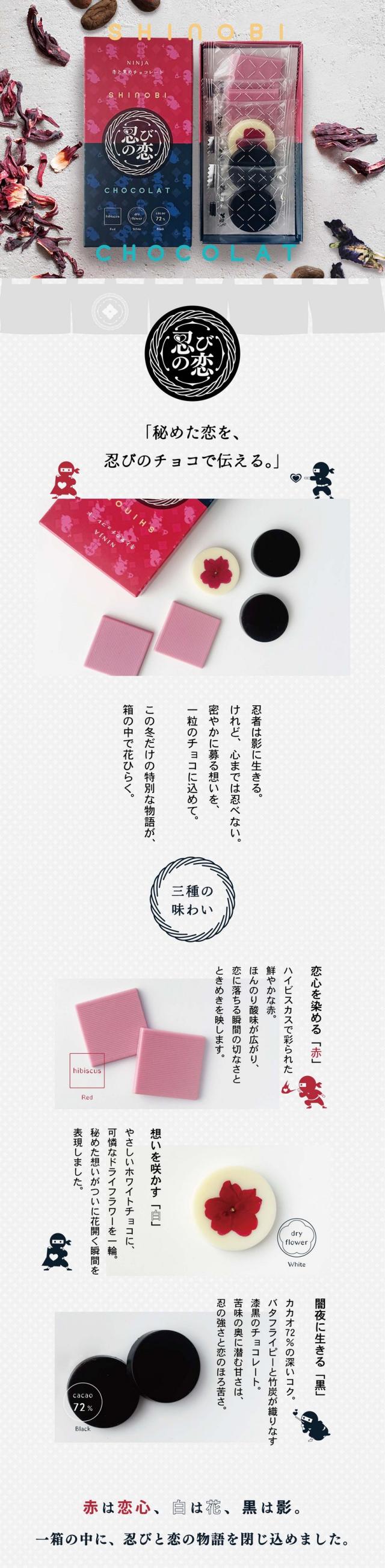 SHINOBI SHOCOLAT 忍者は影に生きるけれど、心までは忍べない。密やかに募る想いを、一粒のチョコに込めて。この冬だけの特別な物語が箱の中で花ひらく。三種の味わい。恋心を染める「赤」ハイビスカスで彩られた鮮やかな赤。ほんのり酸味が広がり、恋に落ちる瞬間の切なさとときめきを映します。想いを咲かす「白」やさしいホワイトチョコに可憐なドライフラワーを一輪。秘めた想いがついに花ひらく瞬間を表現しました。闇夜に生きる「黒」カカオ72%の深いコク。バタフライピーと竹炭が織りなす漆黒のチョコレート。苦味の奥に潜む甘さは、忍の強さと恋のほろ苦さ。赤は恋心、白は花、黒は影。一箱の中に、忍びと恋の物語を閉じ込めました。自然の彩り。ハイビスカス:美容成分が豊富な植物ハイビスカスローゼル。クエン酸によるほど良い酸味が特徴。バランスのとれた甘酸っぱい味わいが癖になります。バタフライピー:東南アジア原産のマメ科の植物。ほんのり豆のような香りに穀物のようなふくよかな味わいがクリーミーに感じさせます。鮮やかな食べられる花。一つ一つの花のかわいさ、鮮やかさがこだわりの滋賀県のIZUMI YAMASAKIでつくられた無農薬のドライエディブルフラワーを使用しています。水口自社工場でつくるこだわりチョコレート。それぞれの味わいや色味が美しくみえるよう厳選したこだわりのホワイトチョコレートベース。市販のチョコレートで使用されることの多い植物油脂や光沢剤は一切使用しておりません。「甘く、苦く、秘めた想いを一箱に。」