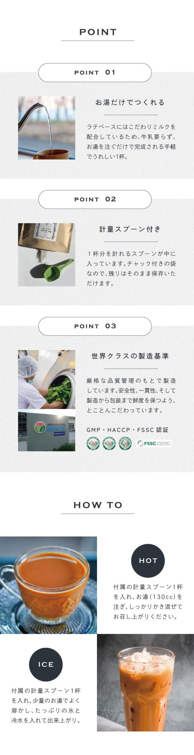 POINT01お湯だけでつくれる。ラテベースにはこだわりミルクを配合しているため、牛乳要らず、お湯を注ぐだけで完成される手軽でうれしい1杯。POINT02計量スプーン付き。１杯分を計れるスプーンが中に入っています。チャック付きの袋なので残りはそのまま保存いただけます。POINT03世界クラスの製造基準。厳格な品質管理のもとで製造しています。安全性、一貫性、そして製造から梱包まで鮮度を保つよう、とことんこだわっています。GMP・HACCP・FSSC認証。