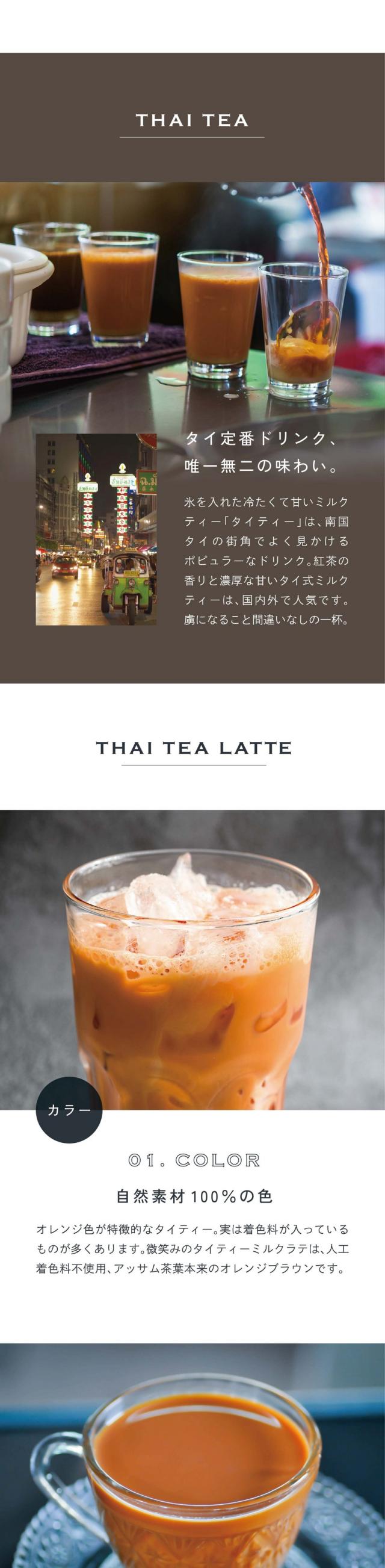 THAI TEA タイ定番ドリンク、勇逸無二の味わい。氷を入れた冷たくて甘いミルクティー「タイティー」は、南国タイの街角でよく見かけるポピュラーなドリンク。紅茶の香りと濃厚な甘いタイ式ミルクティーは国内外で人気です。虜になること間違いなしの一杯。01.COLORカラー。自然素材100％の色。オレンジ色の特徴的なタイティー。実は着色料が入っているものが多くあります。微笑みのタイティーミルクラテは、人口着色料不使用、アッサム茶葉本来のオレンジブラウンです。02.HEALTHY低糖質。余分なものを入れずヘルシーに。一般的なタイティーはコンデンスミルクや砂糖をたっぷり使用されています。タイティーの美味しさを損なわずコレステロール0mgでできるだけ低糖質に抑えました。03.TASTE味わい。プレミアムブラックティー茶葉エキス使用。プレミアムブラックティーとは丁寧に作られた高品質な茶葉を使用する紅茶のこと。その中でもアッサム種は濃厚な味わいとハチミツのような甘みが特徴でミルクティーで楽しむには最適な風味を持っています。タイ北部アッサム茶農園。なだらかな丘隆と霧深い高原に囲まれた茶園。有機栄養素が豊富で肥沃な土地であり、高品質な農産物の基盤に。本格的な香り高いアッサムティーをそのままミルクラテに。タイティーの生産工程。一つ一つ丁寧に手摘みで収穫。摘み取り職人が細部にまで気を配り最も柔らかく風味豊かな葉だけを厳選しています。お茶の自然な状態を維持し滑らかさと香りを高めます。アッサム茶の加工、最先端の加工施設。最高級の目だけが加工ラインに送られます。熟練の技術者が湿度とタイミングを監視し、アッサム茶特有の芳香な風味が閉じ込められます。