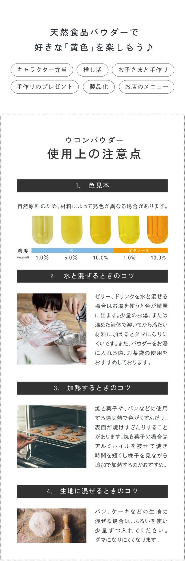 天然食品パウダーで好きな「黄色」を楽しもう♪キャラクター弁当・推し活・お子さまと手作り・手作りのプレゼント・製品化・お店のメニュー/ウコンパウダー使用上の注意点。1.色見本：自然由来のため材料によって発色が異なる場合があります。2.水と混ぜるときのコツ：ゼリー、ドリンクを水に混ぜる場合はお湯を使うと綺麗に出ます。少量のお湯、または温めた液体に加えるとダマになりにくいです。またパウダーをお湯に入れる際お茶袋の使用をおすすめしております。3.加熱するときのコツ：焼き菓子やパンなどに使用する際は熱で色がくすんだり表面が焼けすぎたりすることがあります。焼き菓子の場合はアルミホイルを被せて焼き時間を短くし様子を見ながら追加で加熱するのがおすすめ。4.生地に混ぜるときのコツ：パン、ケーキなどの生地に混ぜる場合はふるいを使い少量ずつ入れてください。ダマになりにくくなります。