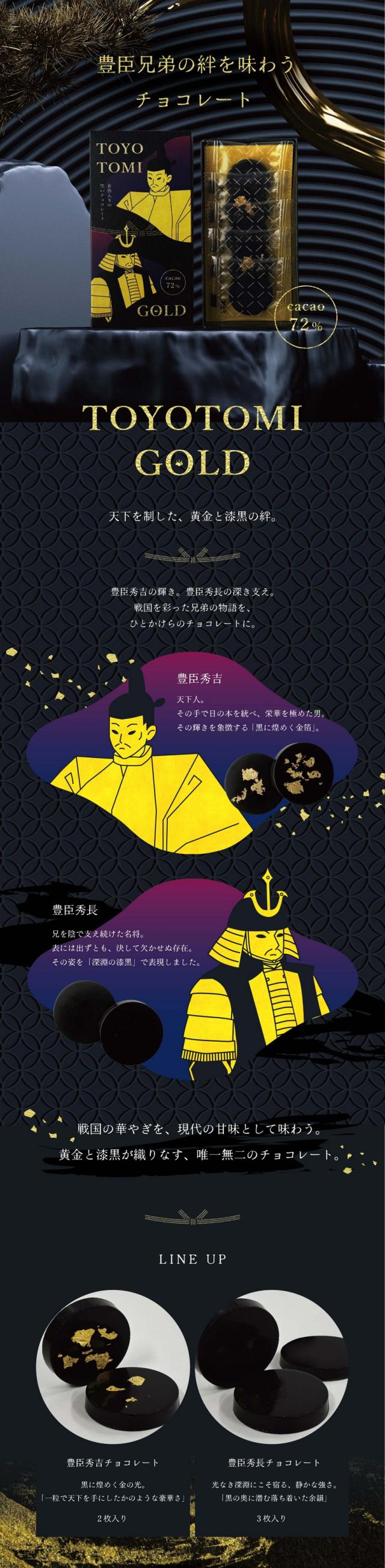 豊臣兄弟の絆を味わうチョコレート TOYOTOMI GOLD 天下を制した、黄金と漆黒の絆。豊臣秀吉の輝き。豊臣秀長の深き支え。戦国を彩った兄弟の物語を、ひとかけらのチョコレートに。豊臣秀吉 天下人。その手で日の本を統べ、栄華を極めた男。その輝きを象徴する「黒に煌めく金箔」。豊臣秀長 兄の陰で支え続けた名将。表には出ずとも、決して欠かせぬ存在。その姿を「深淵の漆黒」で表現しました。戦国の華やぎを現代の甘味として味わう。黄金と漆黒が織りなす、唯一無二のチョコレート。豊臣秀吉のチョコレート。黒に煌めく金の光。「一粒で天下を手にしたかのような豪華さ」2枚入り。豊臣秀長チョコレート 光なき深淵にこそ宿る静かな強さ。「黒の奥に潜む落ち着いた余韻」3枚入り。金箔入りの黒いチョコレート。〇石川県金沢産金箔〇72%ハイカカオのダークチョコレート。〇自然由来バタフライピー色素。金沢産金箔:美しい輝きを放つ金沢金箔を一枚ずつ丁寧にのせて秀吉の象徴「黄金の夢」をイメージしたきらめきに。カカオ72%:72%ハイカカオのダークチョコレート。ビターでありながら、なめらかな大人の味わい。バタフライピー:チョコレートには栽培期間中農薬・化学肥料不使用の自然由来100%のバタフライピーを使用。製造から管理、自社のチョコレート工場。本製品は自社の水口工場にて製造から管理しています。市販のチョコレートで使用されることの多い植物油脂や光沢剤は一切使用しておりません。この「豊臣ゴールド」には、選び抜かれた素材が息づいています。和と洋が溶け合い、重厚にして気高き一粒へ。兄弟の絆を象徴する贈答にもふさわしい一箱。贈り物にも、自分へのご褒美にも。黄金と漆黒、兄弟の絆をひとかけらのチョコに込めて。