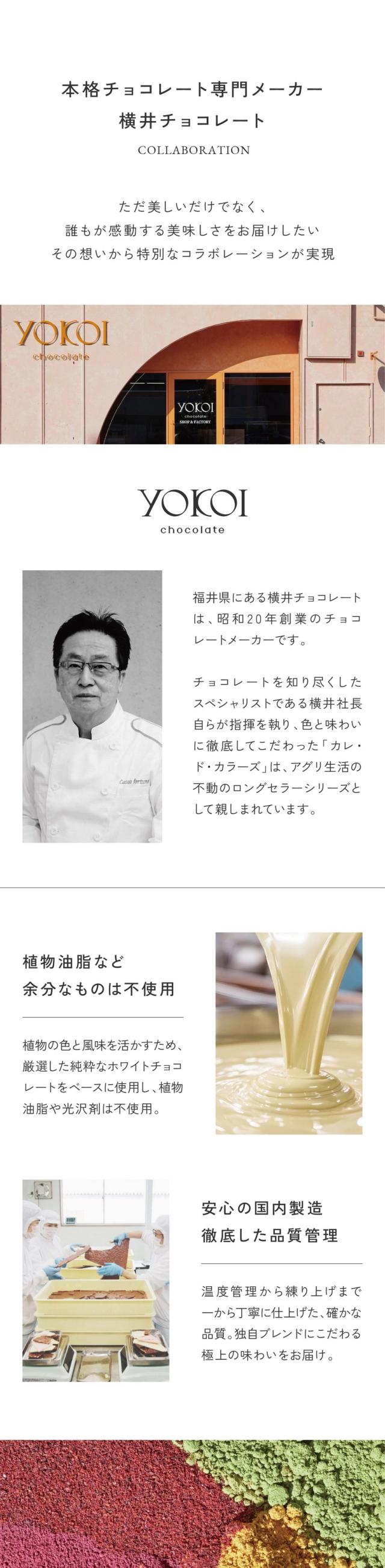 本格チョコレート専門メーカー横井チョコレート/ただ美しいだけではなく誰もが感動する美味しさをお届けしたい。その想いから特別なコラボレーションが実現。福井県にある横井チョコレートは昭和20年創業のチョコレートメーカーです。チョコレートを知り尽くしたスペシャリストである横井社長自らが指示を執り、色と味わいに徹底してこだわった「カレ・ド・カラーズ」は、アグリ生活の不動のロングセラーシリーズとして親しまれています。植物油脂など余分なものは不使用/植物の色と風味を活かすため厳選した純粋なホワイトチョコレートをベースに使用し、植物油脂や光沢剤は不使用。安心の国内製造。徹底した品質管理/温度管理から練り上げまで一から丁寧に仕上げた確かな品質。独自ブレンドにこだわる極上の味わいをお届け。植物由来の食品着色料を世界へ。世界では今もなお多くの合成着色料が使われています。アグリ生活は長年の研究を重ね植物由来の鮮やかな色彩をそのままに化学物質を一切使わない自然由来の着色料を開発し、その豊かな彩りを世界へと広めています。