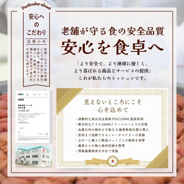 老舗が守る食の安全品質。「より安全で、より地球に優しく、より喜ばれる商品とサービスの提供」これが私たちのミッションです。国際的な食品安全規格FSSC22000認証取得。衛生的なクラス10000クリーンルームでの充填。金属以外の検出も可能なX線異物検出器の導入。原料まで追跡できるトレーサビリティの実施。万が一に備えた製造ロットごとの検体を保管。農家さんの梅の栽培記録を管理。残留農薬検査を自社で実施。