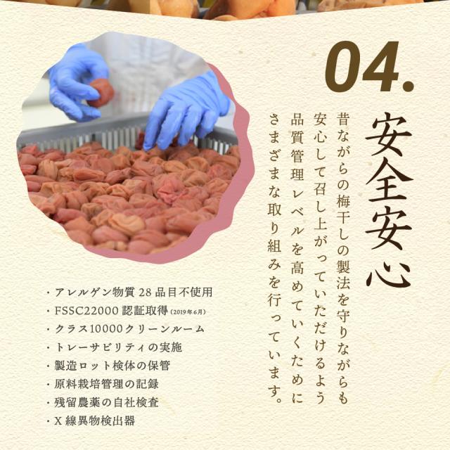 04.安全安心 昔ながらの梅干しの製法を守りながらも安心して召し上がっていただけるよう品質管理レベルを高めていくためにさまざまな取り組みを行っています。・アレルゲン物質28品目不使用・FSSC22000認証取得（2019年6月）・クラス10000クリーンルーム・トレーサビリティの実施・製造ロット検体の保管・原料栽培管理の記録・残留農薬の自社検査・X線異物検出器