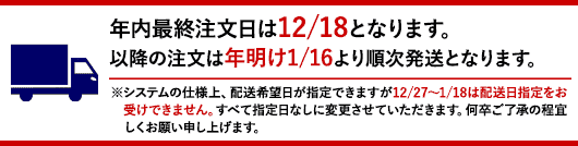 年内最終注文日は12/18となります。以降の注文は年明け1/16より順次発送となります。※システムの仕様上、配送希望日が指定できますが12/27〜1/18は配送日指定をお受けできません。すべて指定日なしに変更させていただきます。何卒ご了承の程宜しくお願い申し上げます。