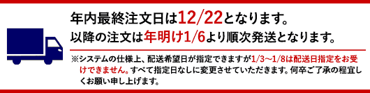 年内最終注文日は12/22となります。以降の注文は年明け1/6より順次発送となります。※システムの仕様上、配送希望日が指定できますが1/3〜1/8は配送日指定をお受けできません。すべて指定日なしに変更させていただきます。何卒ご了承の程宜しくお願い申し上げます。