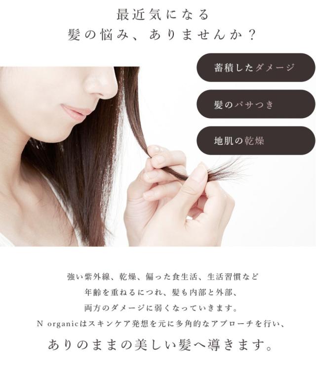 最近気になる髪の悩み、ありませんか?蓄積したダメージ。髪のパサつき。地肌の乾燥。強い紫外線、乾燥、偏った食生活、生活習慣など年齢を重ねるにつれ、髪も内部と外部、両方のダメージに弱くなっていきます。N organicはスキンケア発想をもとに多角的にアプローチを行い、ありのままの美しい髪へ導きます。