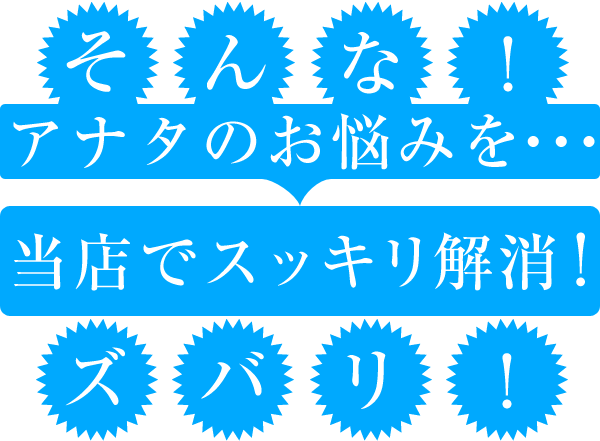 そんな！アナタのお悩みを当店でスッキリ解消！ズバリ！