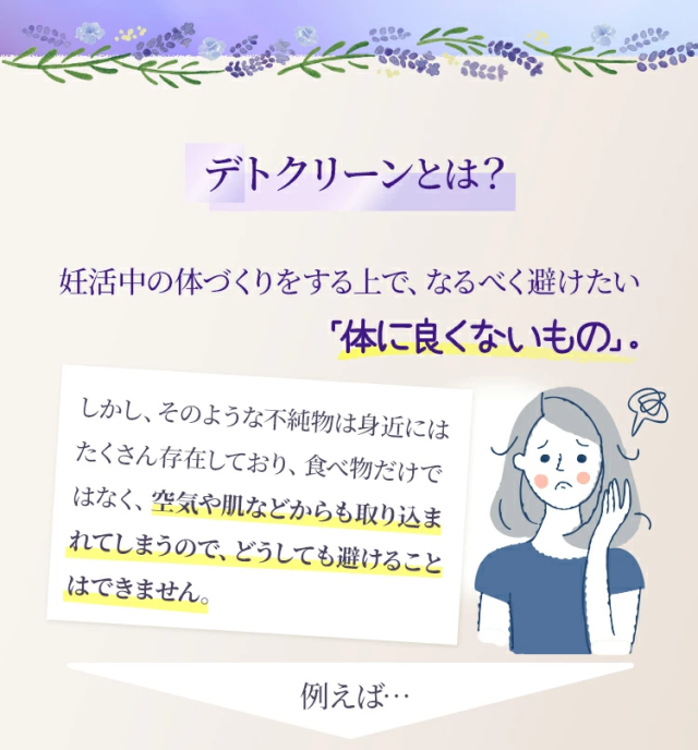 デトクリーンとは？妊活中の体づくりをする上で、なるべく避けたい「体に良くないもの」。しかし、そのような不純物は身近にはたくさん存在しており、食べ物だけではなく、空気や肌などからも取り込まれてしまうので、どうしても避けることはできません。例えば…