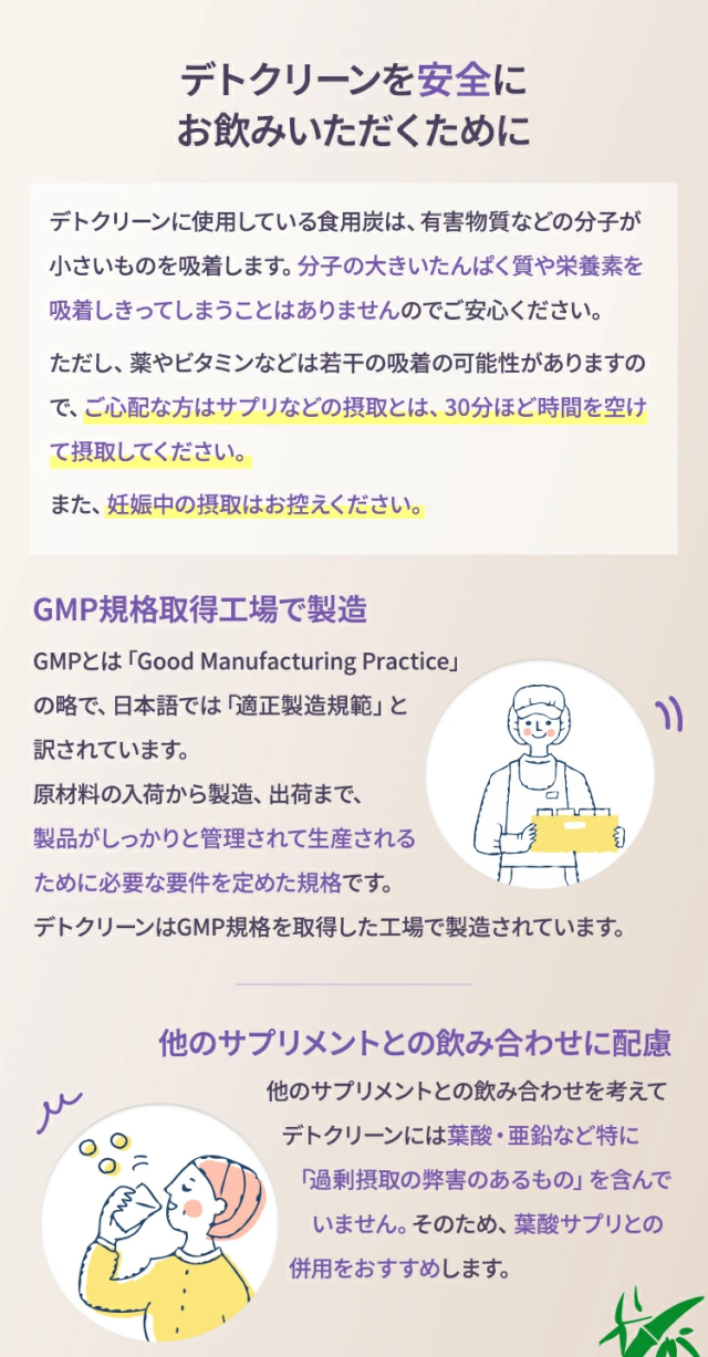 デトクリーンに使用している食用炭は、有害物質などの分子が小さいものを吸着します。分子の大きいたんぱく質や栄養素を吸着しきってしまうことはありませんのでご安心ください。ただし、薬やビタミンなどは若干の吸着の可能性がありますので、ご心配な方はサプリなどの摂取とは、30分ほど時間を空けて摂取してください。また、妊娠中の摂取はお控えください。