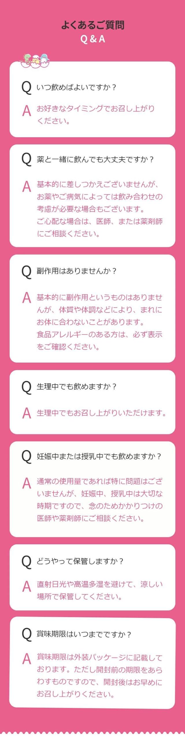 Q.いつ飲めばよいですか？A. お好きなタイミングでお召し上がりください。Q.薬と一緒に飲んでも大丈夫ですか？A. 基本的に差しつかえございませんが、お薬やご病気によっては飲み合わせの考慮が必要な場合もございます。ご心配な場合は、医師、または薬剤師にご相談ください。Q.副作用はありませんか？A. 基本的に副作用というものはありませんが、体質や体調などにより、まれにお体に合わないことがあります。食品アレルギーのある方は、必ず表示をご確認ください。Q.生理中でも飲めますか？A. 生理中でもお召し上がりいただけます。Q.妊娠中または授乳中でも飲めますか？A. 通常の使用量であれば特に問題はございませんが、妊娠中、授乳中は大切な時期ですので、念のためかかりつけの医師や薬剤師にご相談ください。Q.どうやって保管しますか？A. 直射日光や高温多湿を避けて、涼しい場所で保管してください。Q.賞味期限はいつまでですか？賞味期限は外装パッケージに記載しております。ただし開封前の期限をあらわすものですので、開封後はお早めにお召し上がりください。