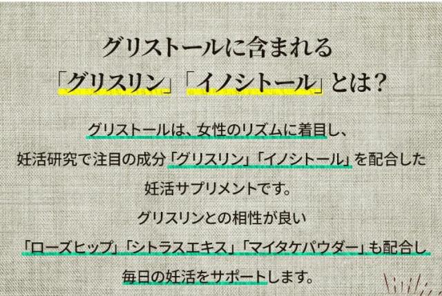 グリストールに含まれる「グリスリン」「イノシトール」とは？グリストールは、女性のリズムに着目し、妊活研究で注目の成分「グリスリン」「イノシトール」を配合した妊活サプリメントです。グリスリンとの相性が良い「ローズヒップ」「シトラスエキス」「マイタケパウダー」も配合し、毎日の妊活をサポートします。グリスリン米国の独自技術によってマイタケから抽出された、妊活分野の研究で注目されている天然成分です。女性のリズム、授かりやすい体づくりをサポートします。イノシトール豆類、ナッツ類、穀類のほか、母乳に豊富に含まれており、マイタケグリスリン
