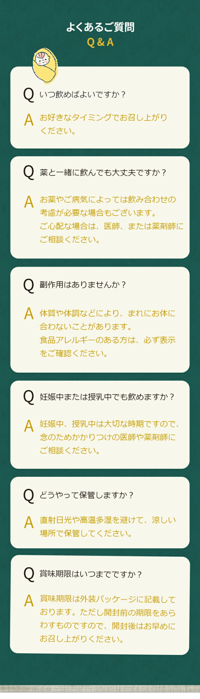 Q.いつ飲めばよいですか？
A. お好きなタイミングでお召し上がりください。Q.薬と一緒に飲んでも大丈夫ですか？A. お薬やご病気によっては飲み合わせの考慮が必要な場合もございます。ご心配な場合は、医師、または薬剤師にご相談ください。Q.副作用はありませんか？A. 体質や体調などにより、まれにお体に合わないことがあります。食品アレルギーのある方は、必ず表示をご確認ください。Q.妊娠中または授乳中でも飲めますか？A. 妊娠中、授乳中は大切な時期ですので、念のためかかりつけの医師や薬剤師にご相談ください。Q.どうやって保管しますか？A. 直射日光や高温多湿を避けて、涼しい場所で保管してください。Q.賞味期限はいつまでですか？賞味期限は外装パッケージに記載しております。ただし開封前の期限をあらわすものですので、開封後はお早めにお召し上がりください。