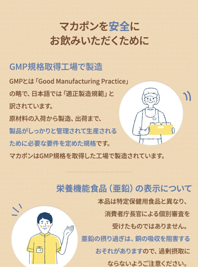 
マカポンを安全にお飲みいただくためにGMP規格取得工場で製造GMPとは「Good Manufacturing Practice」の略で、日本語では「適正製造規範」と訳されています。原材料の入荷から製造、出荷まで、製品がしっかりと管理されて生産されるために必要な要件を定めた規格です。マカポンはGMP規格を取得した工場で製造されています。栄養機能食品（亜鉛）の表示について本品は特定保健用食品と異なり、消費者庁長官による個別審査を受けたものではありません。亜鉛の摂り過ぎは、銅の吸収を阻害するおそれがありますので、過剰摂取にならないようご注意ください。