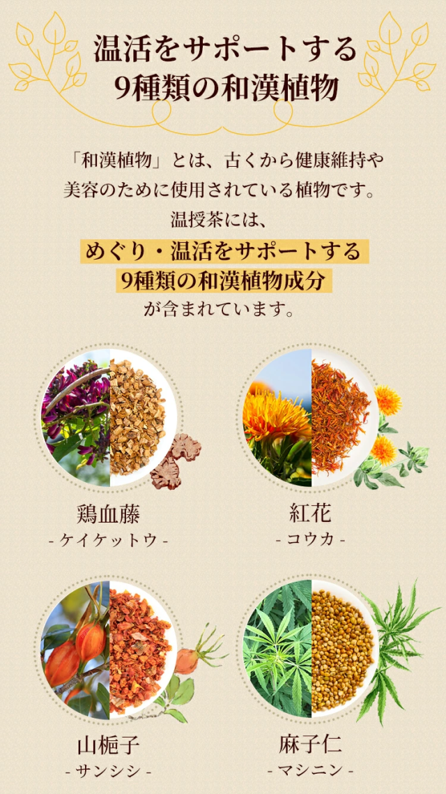 温活をサポートする9種類の和漢植物「和漢植物」とは、古くから健康維持や美容のために使用されている植物です。温授茶には、めぐり・温活をサポートする9種類の和漢植物成分が含まれています。