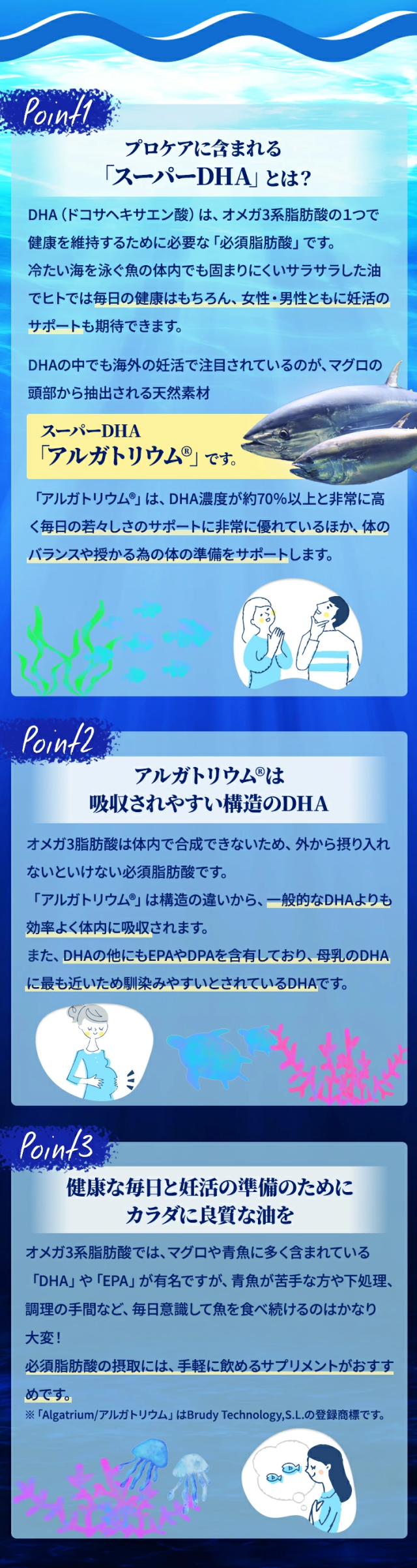 point1 プロケアに含まれる「スーパーDHA」とは？DHA（ドコサヘキサエン酸）は、オメガ3系脂肪酸の１つで、健康を維持するために必要な「必須脂肪酸」です。冷たい海を泳ぐ魚の体内でも固まりにくいサラサラした油で、ヒトでは毎日の健康はもちろん、女性・男性ともに妊活のサポートも期待できます。DHAの中でも海外の妊活で注目されているのが、マグロの頭部から抽出される天然素材、スーパーDHA 「アルガトリウム〓」です。「アルガトリウム〓」は、DHA濃度が約70％以上と非常に高く、毎日の若々しさのサポートに非常に優れているほか、体のバランスや授かる為の体の準備をサポートします。point2 アルガトリウム〓は吸収されやすい構造のDHAオメガ3脂肪酸は体内で合成できないため、外から摂り入れないといけない必須脂肪酸です。「アルガトリウム〓」は構造の違いから、一般的なDHAよりも効率よく体内に吸収されます。また、DHAの他にもEPAやDPAを含有しており、母乳のDHAに最も近いため馴染みやすいとされているDHAです。point3 健康な毎日と妊活の準備のために、カラダに良質な油をオメガ3系脂肪酸では、マグロや青魚に多く含まれている「DHA」や「EPA」が有名ですが、青魚が苦手な方や下処理・調理の手間など、毎日意識して魚を食べ続けるのはかなり大変！必須脂肪酸の摂取には、手軽に飲めるサプリメントがおすすめです。※「Algatrium/アルガトリウム」はBrudy Technology,S.L.の登録商標です。