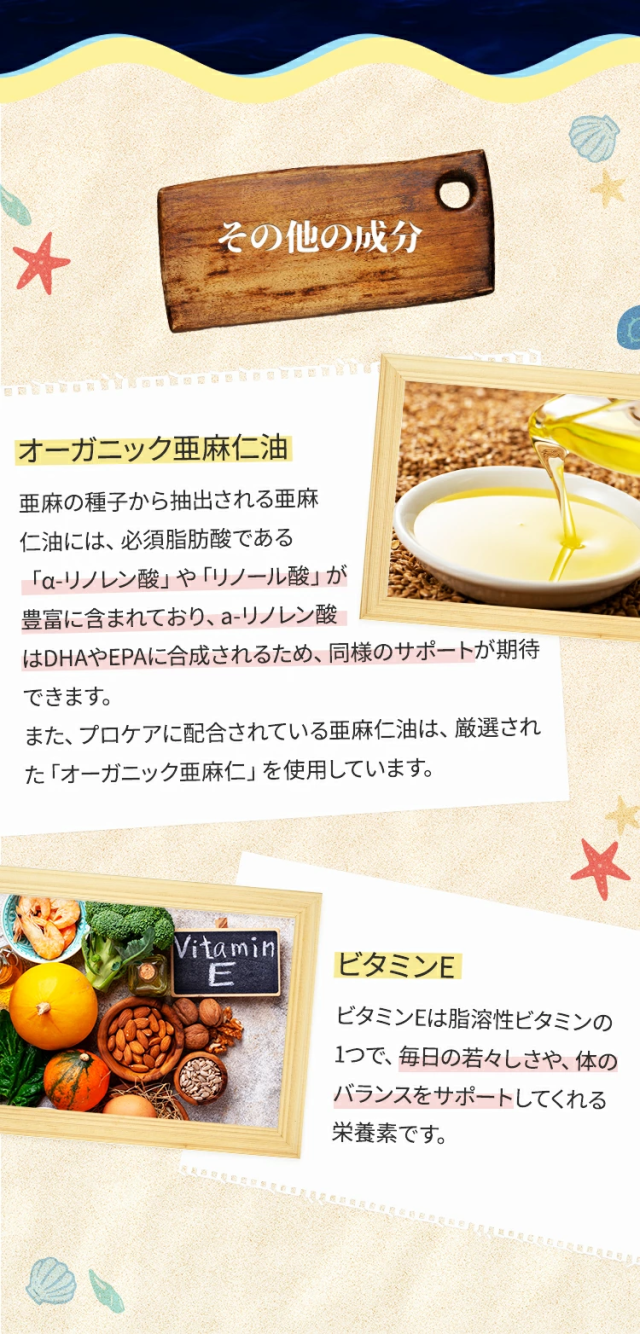 その他の成分オーガニック亜麻仁油亜麻の種子から抽出される亜麻仁油には、必須脂肪酸である「α-リノレン酸」や「リノール酸」が豊富に含まれており、a-リノレン酸はDHAやEPAに合成されるため、同様のサポートが期待できます。また、プロケアに配合されている亜麻仁油は、厳選された「オーガニック亜麻仁」を使用しています。ビタミンEビタミンEは脂溶性ビタミンの1つで、毎日の若々しさや、体のバランスをサポートしてくれる栄養素です。