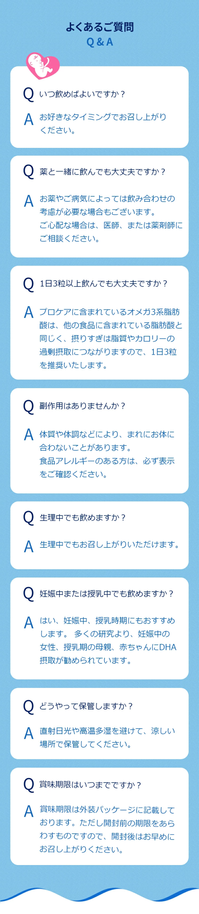 Q.いつ飲めばよいですか？A. お好きなタイミングでお召し上がりください。Q.薬と一緒に飲んでも大丈夫ですか？A. 基本的に差しつかえございませんが、お薬やご病気によっては飲み合わせの考慮が必要な場合もございます。ご心配な場合は、医師、または薬剤師にご相談ください。Q.1日3粒以上飲んでも大丈夫ですか？A. プロケアに含まれているオメガ3系脂肪酸は、他の食品に含まれている脂肪酸と同じく、摂りすぎは脂質やカロリーの過剰摂取につながりますので、1日3粒を推奨いたします。Q.副作用はありませんか？A. 基本的に副作用というものはありませんが、体質や体調などにより、まれにお体に合わないことがあります。食品アレルギーのある方は、必ず表示をご確認ください。Q.生理中でも飲めますか？A. 生理中でもお召し上がりいただけます。Q.妊娠中または授乳中でも飲めますか？A. はい、妊娠中、授乳時期にもおすすめします。 多くの研究より、妊娠中の女性、授乳期の母親、赤ちゃんにDHA摂取が勧められています。Q.どうやって保管しますか？A. 直射日光や高温多湿を避けて、涼しい場所で保管してください。Q.賞味期限はいつまでですか？A. 賞味期限は外装パッケージに記載しております。ただし開封前の期限をあらわすものですので、開封後はお早めにお召し上がりください。