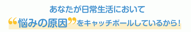 あなたが日常生活において“悩みの原因”をキャッチボールしているから！