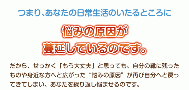つまりあなたの日常生活のいたるところに悩みの原因が蔓延しているのです。だから、せっかく「もう大丈夫」と思っても、自分の靴に残ったものや身近な方へと広がった“悩みの原因”が再び自分へと戻ってきてしまい、あなたを繰り返し悩ませるのです。