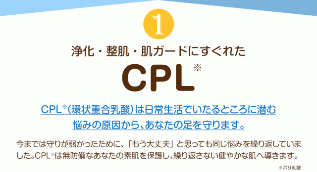 1.浄化・整肌・肌ガードにすぐれた「CPL」CPL（環状重合乳酸）は日常生活でいたるところに潜む悩みの原因から、あなたの足を守ります。今までは守りが弱かったために、「もう大丈夫」と思っても同じ悩みを繰り返していました。CPLは無防備なあなたの素肌を保護し、繰り返さない健やかな肌へ導きます。