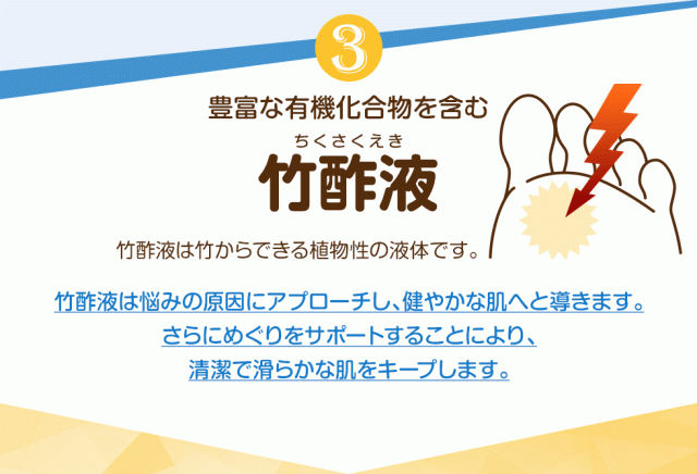 3.豊富な有機化合物を含む「竹酢液（ちくさくえき）」竹酢液は竹からできる植物性の液体です。竹酢液は悩みの原因にアプローチし、健やかな肌へと導きます。さらにめぐりをサポートすることにより、清潔で滑らかな肌をキープします。
