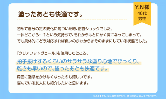塗ったあとも快適です。Y.N様(40代　男性)初めて自分の足の変化に気づいた時、正直ショックでした。一体どこから……？という気持ちで、それからはとにかく気になってしまって。でも具体的にどう対応すれば良いのかわからずそのままにしている状態でした。『クリアフットヴェール』を使用したところ、拍子抜けするくらいのサラサラな塗り心地でびっくり。渇きも早いので、塗ったあとも快適です。周囲に迷惑をかけなくなったのも嬉しいです。悩んでいる友人にも紹介したいと思います。