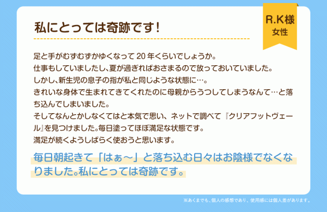 私にとっては奇跡です！R.K様(女性)足と手がむずむずかゆくなって20年くらいでしょうか。仕事もしていましたし、夏が過ぎればおさまるので放っておいていました。しかし、新生児の息子の指が私と同じような状態に……。きれいな身体で生まれてきてくれたのに母親からうつしてしまうなんて、、、と落ち込んでしまいました。そしてなんとかしなくてはと本気で思い、ネットで調べて『クリアフットヴェール』を見つけました。毎日塗ってほぼ満足な状態です。満足が続くようしばらく使おうと思います。毎日朝起きて「はぁ〜」と落ち込む日々はお陰様でなくなりました。私にとっては奇跡です。
