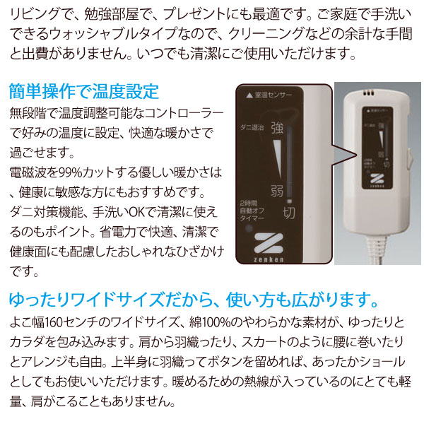 電気ひざかけはご家庭で手洗いできるウォッシャブルタイプなので、クリーニングなどの余計な手間と出費がありません。いつでも清潔にご使用いただけます。簡単操作で温度設定。ゆったりワイドサイズだから使い方も広がります